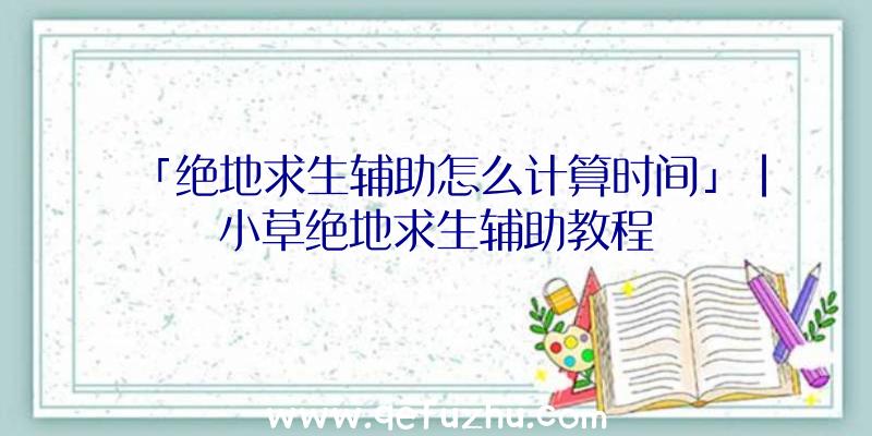 「绝地求生辅助怎么计算时间」|小草绝地求生辅助教程